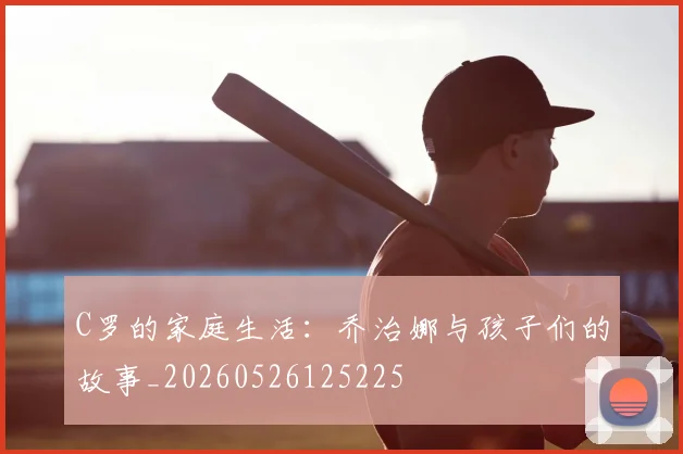 C罗的家庭生活：乔治娜与孩子们的故事_20260526125225