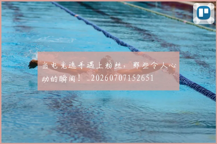 当电竞选手遇上粉丝，那些令人心动的瞬间！_20260707152651