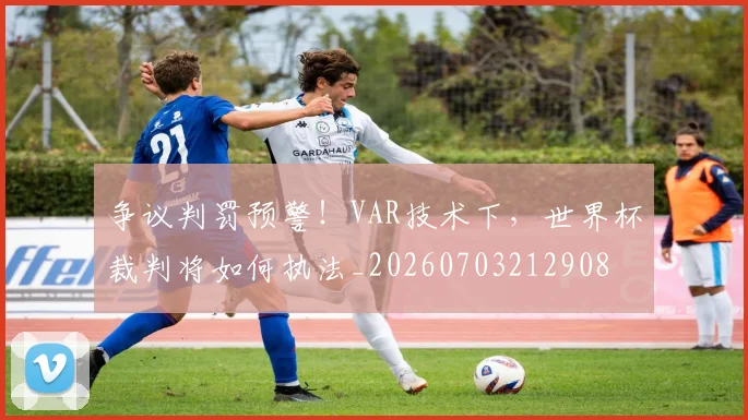 争议判罚预警！VAR技术下，世界杯裁判将如何执法_20260703212908