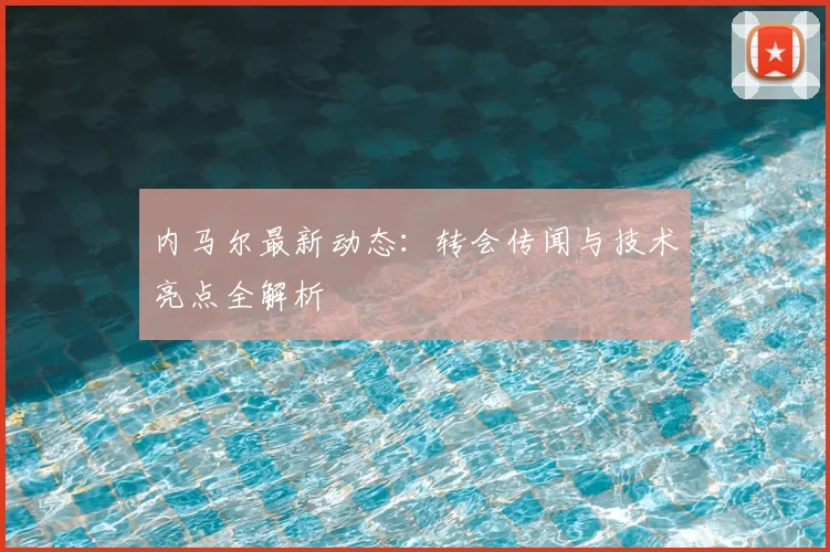 内马尔最新动态：转会传闻与技术亮点全解析