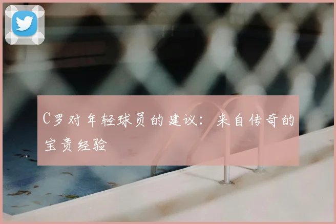 C罗对年轻球员的建议:来自传奇的宝贵经验