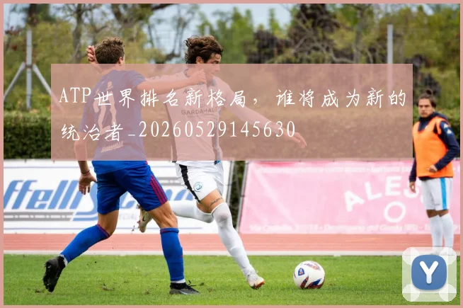 ATP世界排名新格局，谁将成为新的统治者_20260529145630