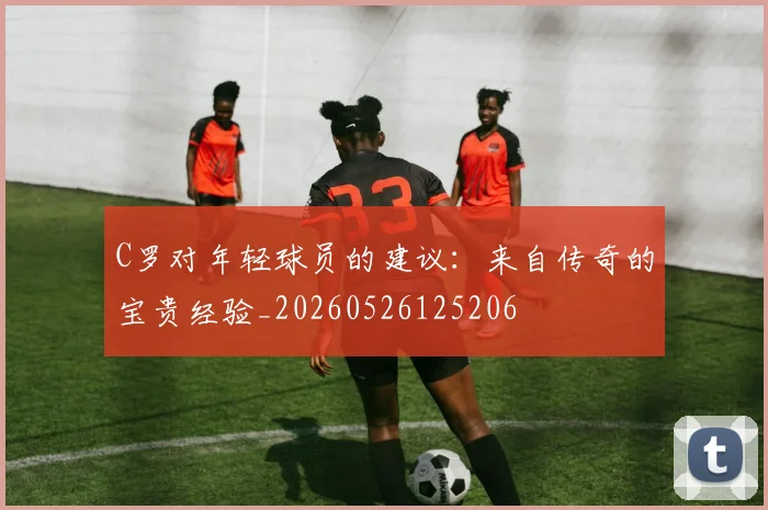 C罗对年轻球员的建议：来自传奇的宝贵经验_20260526125206