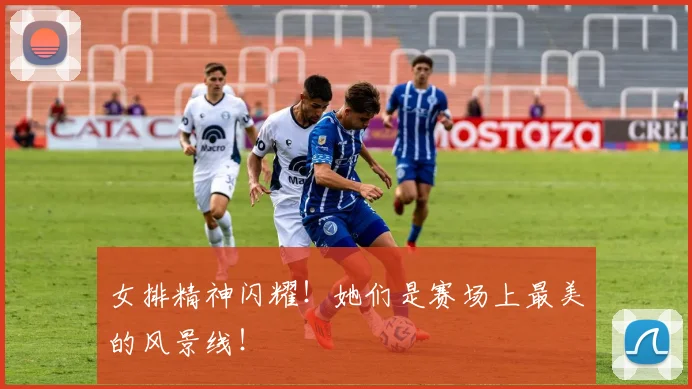 女排精神闪耀！她们是赛场上最美的风景线！