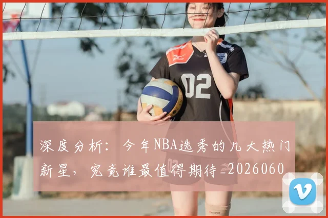 深度分析：今年NBA选秀的几大热门新星，究竟谁最值得期待_20260606145920