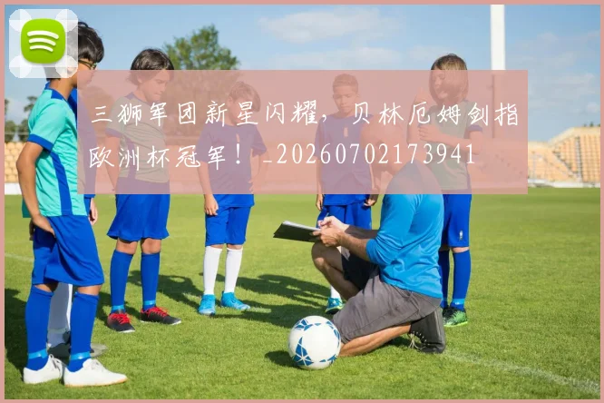 三狮军团新星闪耀，贝林厄姆剑指欧洲杯冠军！_20260702173941