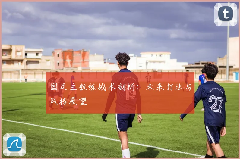 国足主教练战术剖析：未来打法与风格展望