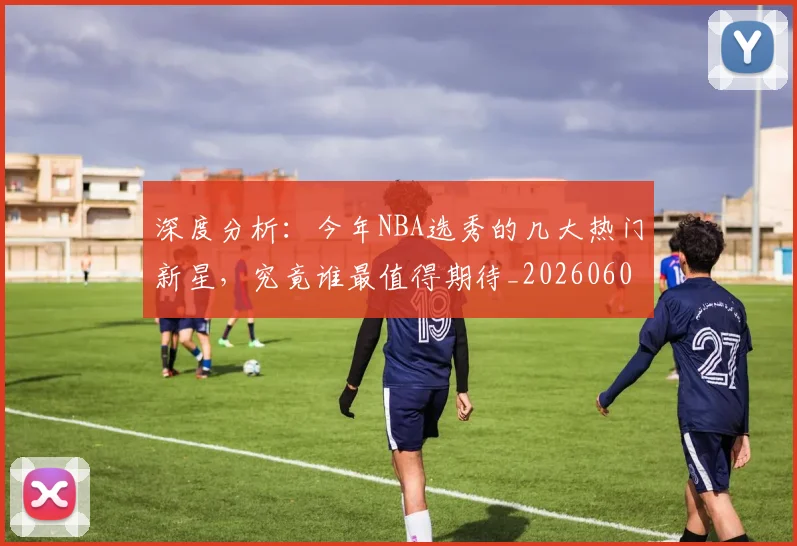 深度分析：今年NBA选秀的几大热门新星，究竟谁最值得期待_20260606145920