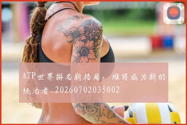 ATP世界排名新格局，谁将成为新的统治者_20260702035002