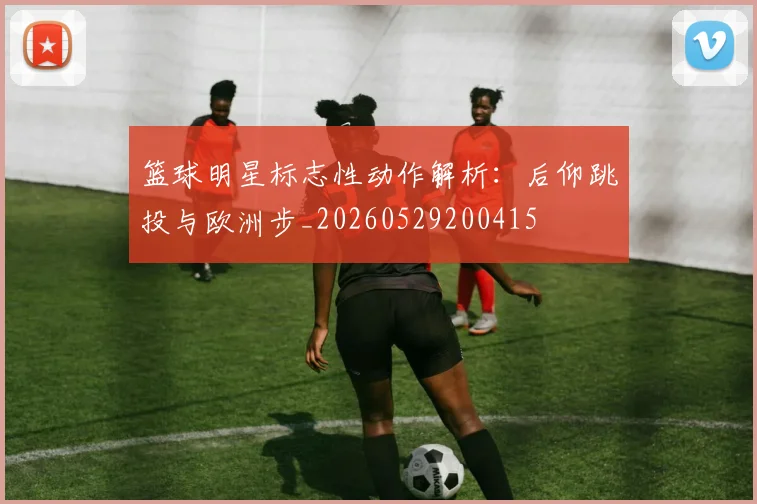 篮球明星标志性动作解析:后仰跳投与欧洲步_20260529200415