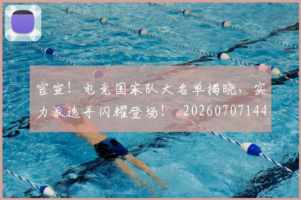 官宣！电竞国家队大名单揭晓，实力派选手闪耀登场！_20260707144205