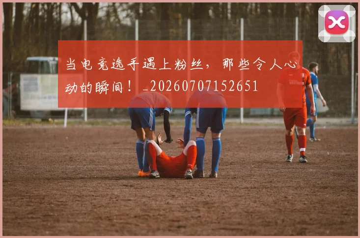 当电竞选手遇上粉丝，那些令人心动的瞬间！_20260707152651