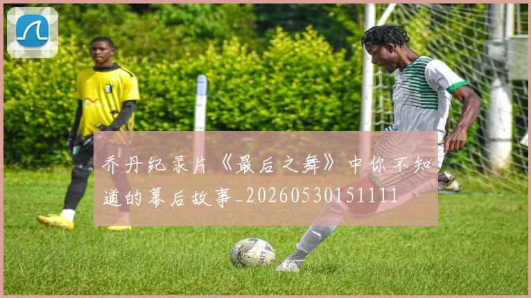 乔丹纪录片《最后之舞》中你不知道的幕后故事_20260530151111