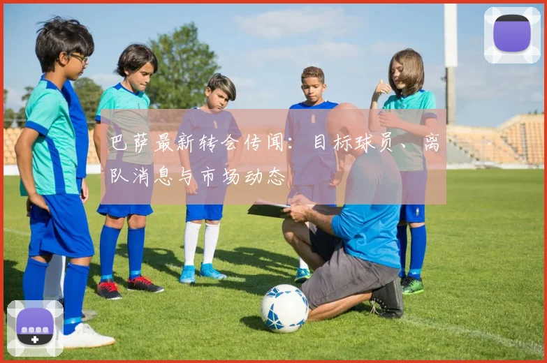 巴萨最新转会传闻：目标球员、离队消息与市场动态