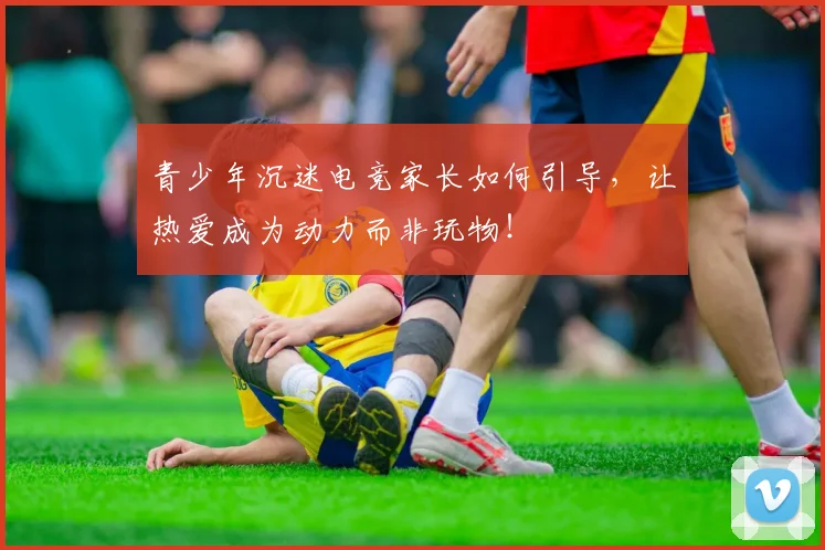 青少年沉迷电竞家长如何引导，让热爱成为动力而非玩物！