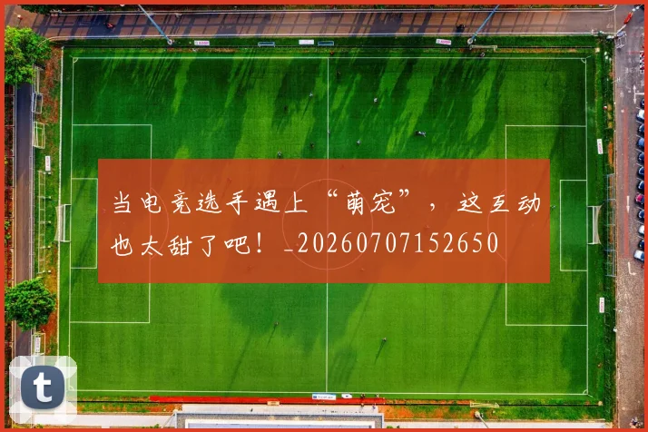 当电竞选手遇上“萌宠”，这互动也太甜了吧！_20260707152650