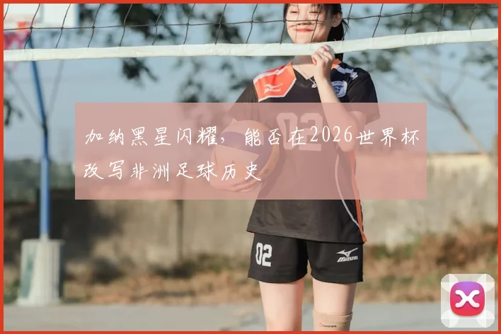 加纳黑星闪耀，能否在2026世界杯改写非洲足球历史