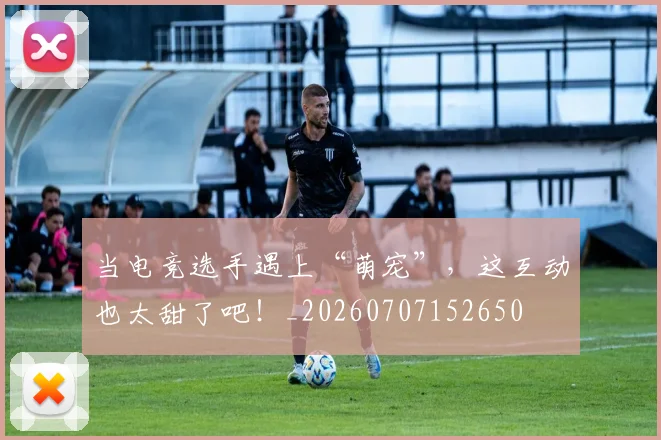 当电竞选手遇上“萌宠”，这互动也太甜了吧！_20260707152650