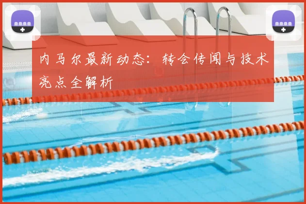 内马尔最新动态：转会传闻与技术亮点全解析