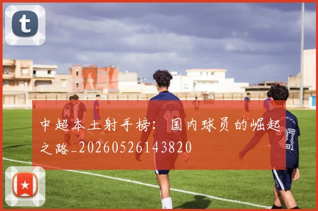 中超本土射手榜：国内球员的崛起之路_20260526143820